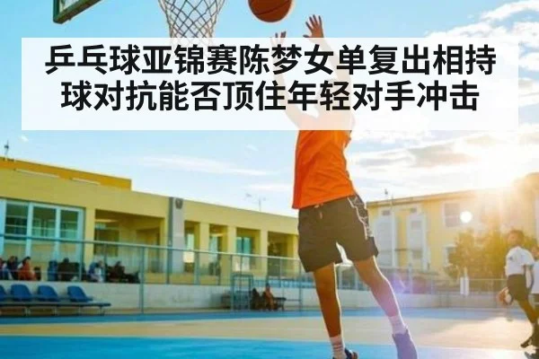 乒乓球亚锦赛陈梦女单复出相持球对抗能否顶住年轻对手冲击