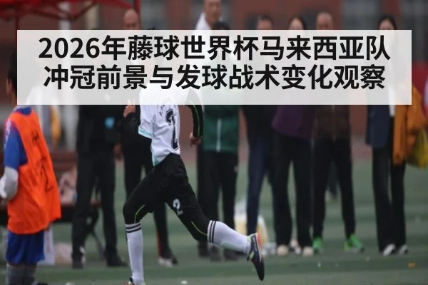2026年藤球世界杯马来西亚队冲冠前景与发球战术变化观察