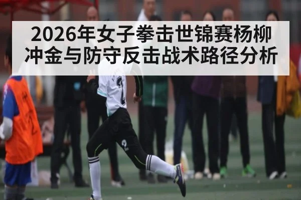 2026年女子拳击世锦赛杨柳冲金与防守反击战术路径分析