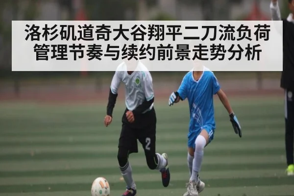 洛杉矶道奇大谷翔平二刀流负荷管理节奏与续约前景走势分析